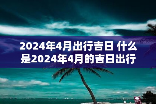2025年4月出行吉日 什么是2025年4月的吉日出行