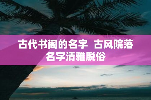 古代书阁的名字 古风院落名字清雅脱俗