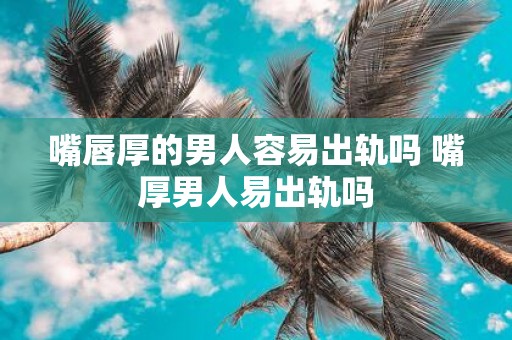 嘴唇厚的男人容易出轨吗 嘴厚男人易出轨吗