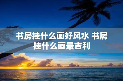 书房挂什么画好风水 书房挂什么画最吉利