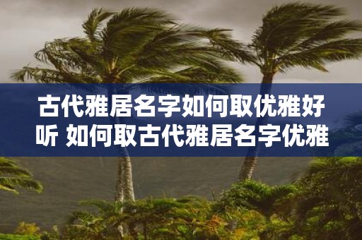 古代雅居名字如何取优雅好听 如何取古代雅居名字优雅
