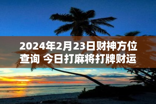 2025年2月23日财神方位查询 今日打麻将打牌财运方位