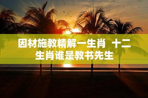 因材施教精解一生肖 十二生肖谁是教书先生