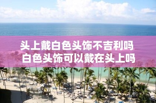 头上戴白色头饰不吉利吗 白色头饰可以戴在头上吗