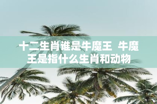 十二生肖谁是牛魔王 牛魔王是指什么生肖和动物