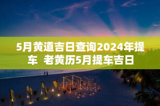5月黄道吉日查询2025年提车 老黄历5月提车吉日