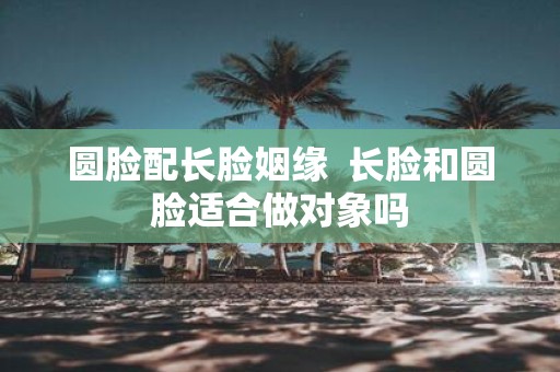 圆脸配长脸姻缘 长脸和圆脸适合做对象吗