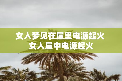 女人梦见在屋里电源起火 女人屋中电源起火