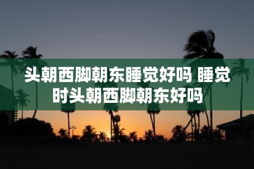 头朝西脚朝东睡觉好吗 睡觉时头朝西脚朝东好吗