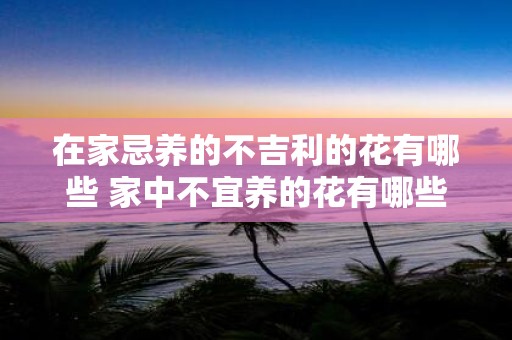 在家忌养的不吉利的花有哪些 家中不宜养的花有哪些