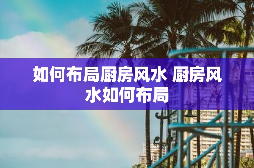 如何布局厨房风水 厨房风水如何布局