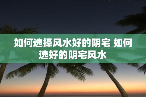 如何选择风水好的阴宅 如何选好的阴宅风水