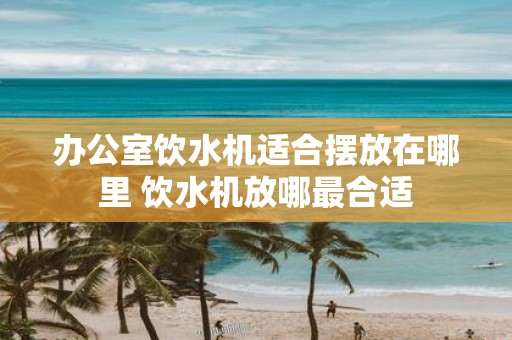 办公室饮水机适合摆放在哪里 饮水机放哪最合适