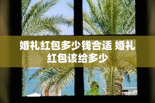 婚礼红包多少钱合适 婚礼红包该给多少