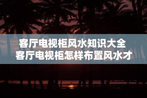 客厅电视柜风水知识大全 客厅电视柜怎样布置风水才好