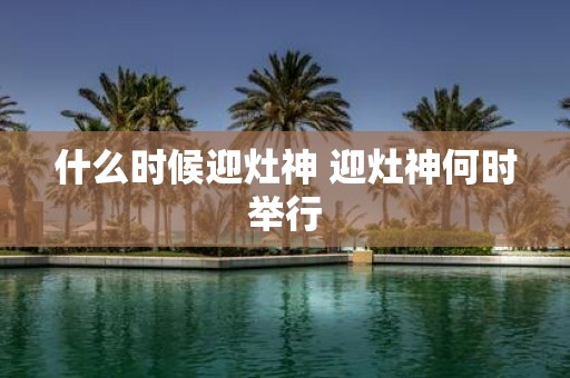 什么时候迎灶神 迎灶神何时举行