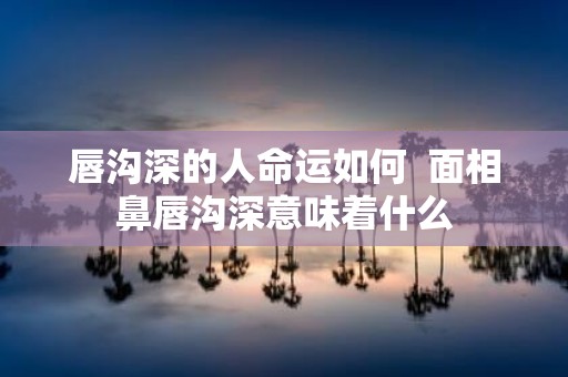唇沟深的人命运如何 面相鼻唇沟深意味着什么