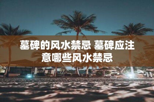 墓碑的风水禁忌 墓碑应注意哪些风水禁忌
