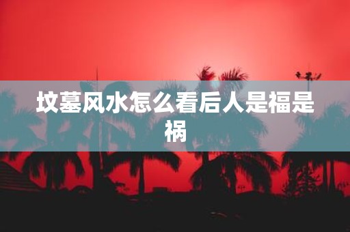 坟墓风水怎么看后人是福是祸