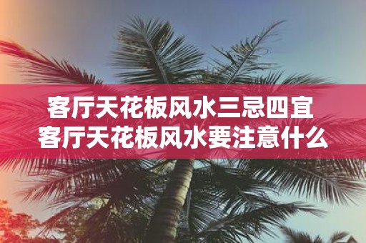 客厅天花板风水三忌四宜 客厅天花板风水要注意什么
