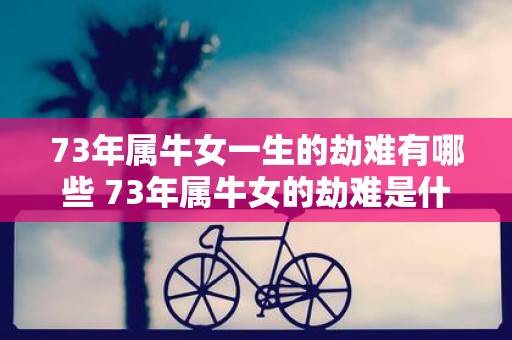 73年属牛女一生的劫难有哪些 73年属牛女的劫难是什么