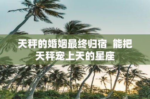 天秤的婚姻最终归宿 能把天秤宠上天的星座