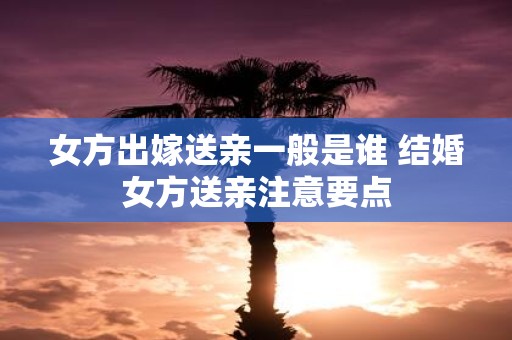 女方出嫁送亲一般是谁 结婚女方送亲注意要点