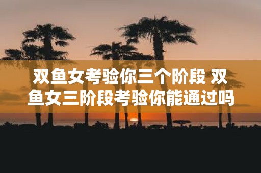 双鱼女考验你三个阶段 双鱼女三阶段考验你能通过吗