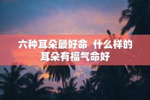 六种耳朵最好命 什么样的耳朵有福气命好