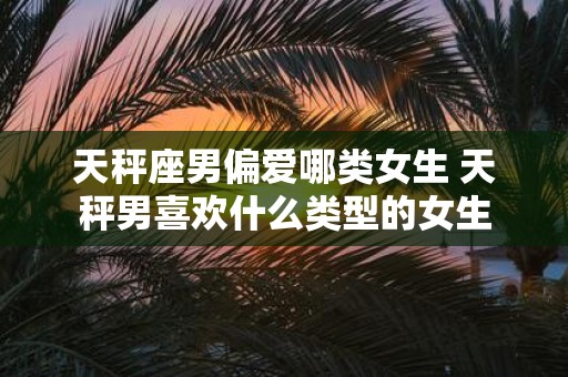 天秤座男偏爱哪类女生 天秤男喜欢什么类型的女生