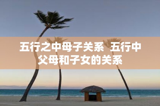 五行之中母子关系 五行中父母和子女的关系