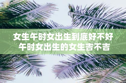 女生午时女出生到底好不好 午时女出生的女生吉不吉
