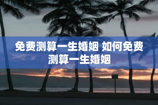 免费测算一生婚姻 如何免费测算一生婚姻