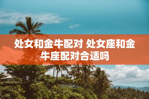 处女和金牛配对 处女座和金牛座配对合适吗