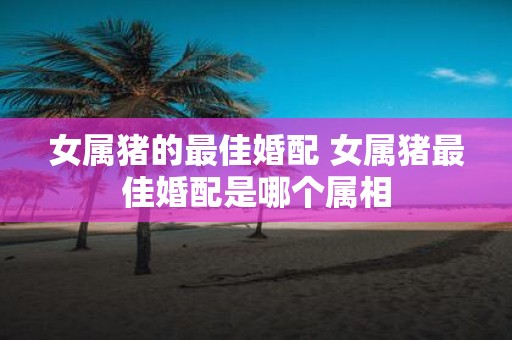 女属猪的最佳婚配 女属猪最佳婚配是哪个属相