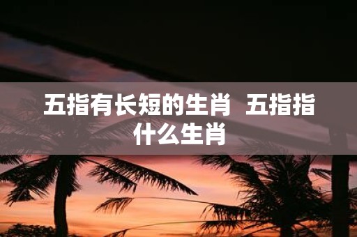 五指有长短的生肖 五指指什么生肖