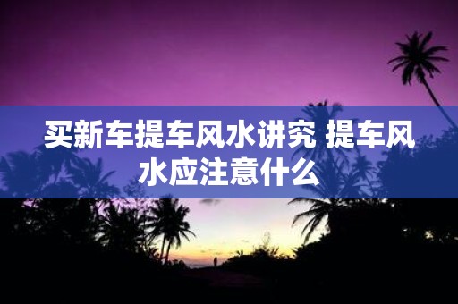 买新车提车风水讲究 提车风水应注意什么