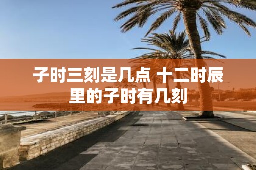 子时三刻是几点 十二时辰里的子时有几刻