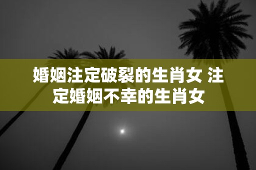 婚姻注定破裂的生肖女 注定婚姻不幸的生肖女