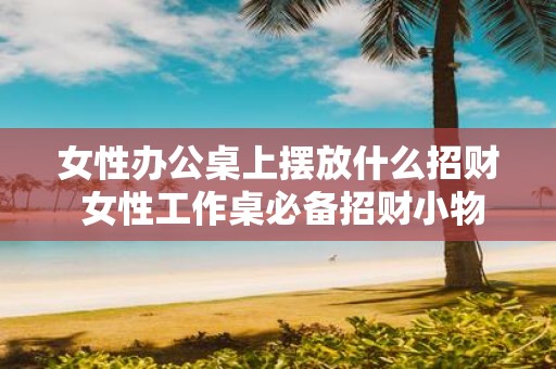 女性办公桌上摆放什么招财 女性工作桌必备招财小物