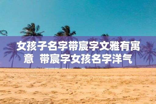 女孩子名字带宸字文雅有寓意 带宸字女孩名字洋气