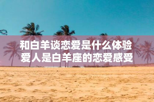 和白羊谈恋爱是什么体验 爱人是白羊座的恋爱感受