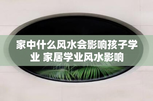 家中什么风水会影响孩子学业 家居学业风水影响