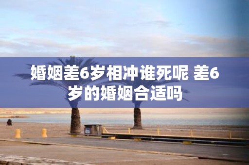 婚姻差6岁相冲谁死呢 差6岁的婚姻合适吗