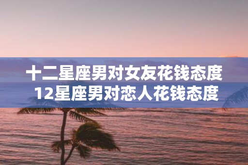 十二星座男对女友花钱态度 12星座男对恋人花钱态度大比拼