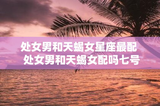 处女男和天蝎女星座最配 处女男和天蝎女配吗七号星座网