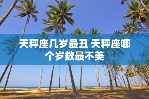 天秤座几岁最丑 天秤座哪个岁数最不美