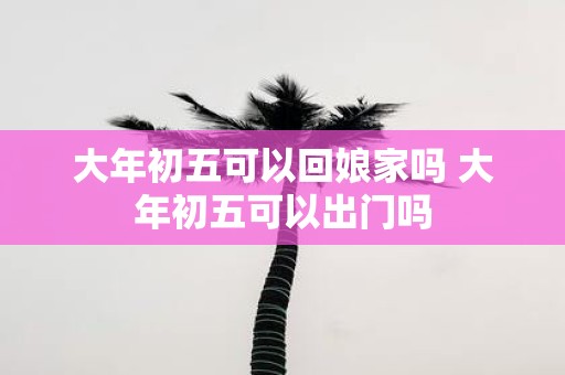 大年初五可以回娘家吗 大年初五可以出门吗