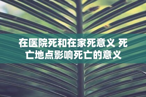 在医院死和在家死意义 死亡地点影响死亡的意义