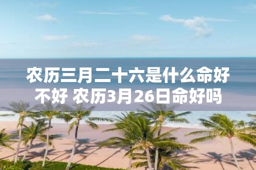 农历三月二十六是什么命好不好 农历3月26日命好吗